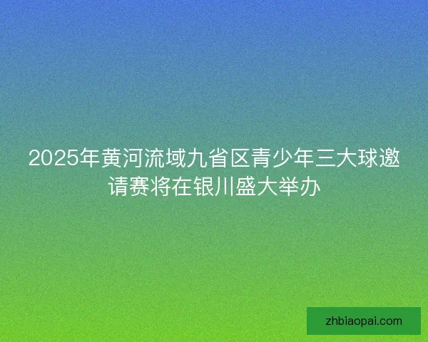 2025年黄河流域九省区青少年三大球邀请赛将在银川盛大举办