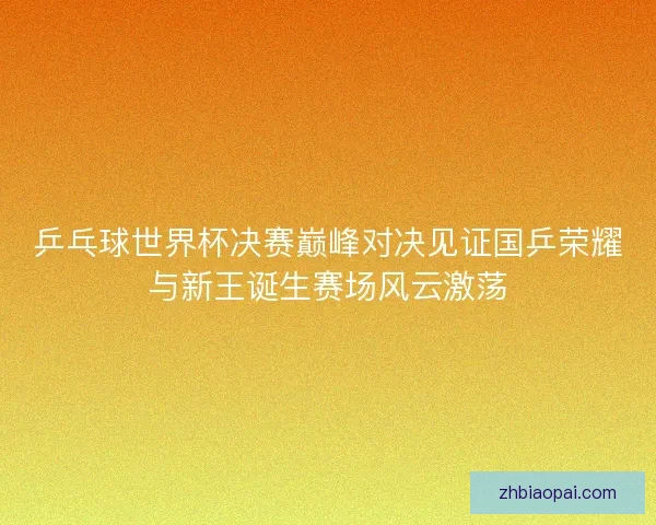 乒乓球世界杯决赛巅峰对决见证国乒荣耀与新王诞生赛场风云激荡