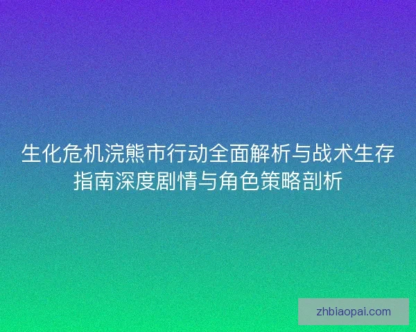生化危机浣熊市行动全面解析与战术生存指南深度剧情与角色策略剖析